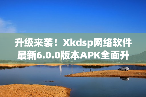 升级来袭！Xkdsp网络软件最新6.0.0版本APK全面升级