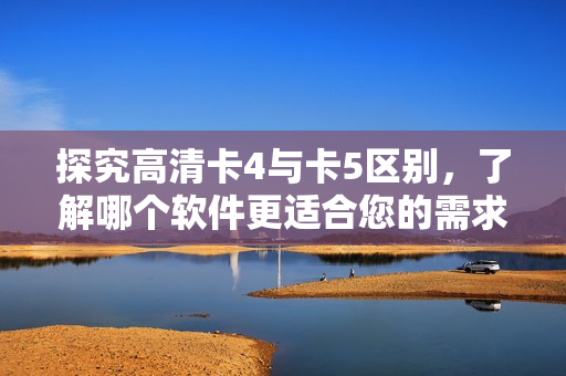 探究高清卡4与卡5区别，了解哪个软件更适合您的需求