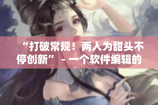 “打破常规！两人为甜头不停创新” - 一个软件编辑的故事