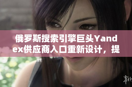 俄罗斯搜索引擎巨头Yandex供应商入口重新设计，提升软件用户体验