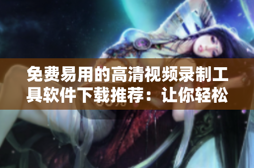 免费易用的高清视频录制工具软件下载推荐：让你轻松录制出精彩视频