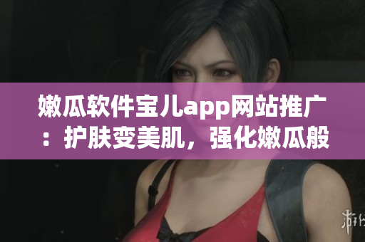 嫩瓜软件宝儿app网站推广：护肤变美肌，强化嫩瓜般的童颜良方