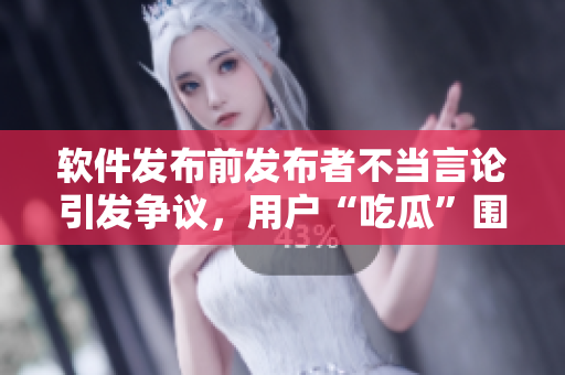 软件发布前发布者不当言论引发争议，用户“吃瓜”围观事件曝光