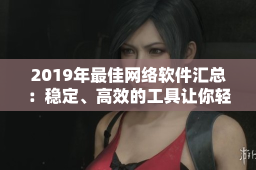 2019年最佳网络软件汇总：稳定、高效的工具让你轻松上手