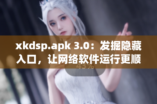xkdsp.apk 3.0：发掘隐藏入口，让网络软件运行更顺畅！