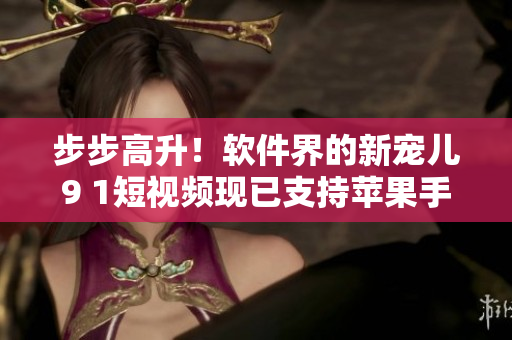 步步高升！软件界的新宠儿9 1短视频现已支持苹果手机安装