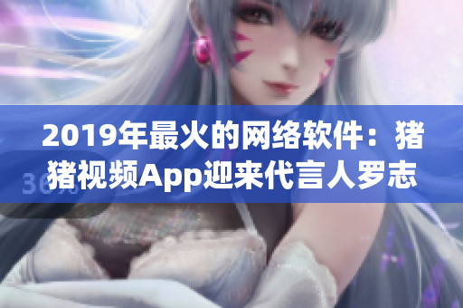 2019年最火的网络软件：猪猪视频App迎来代言人罗志祥