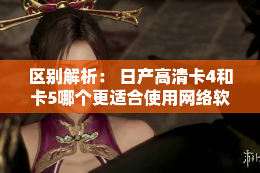 区别解析： 日产高清卡4和卡5哪个更适合使用网络软件？