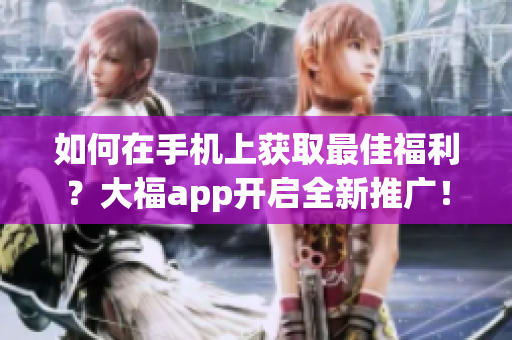 如何在手机上获取最佳福利？大福app开启全新推广！