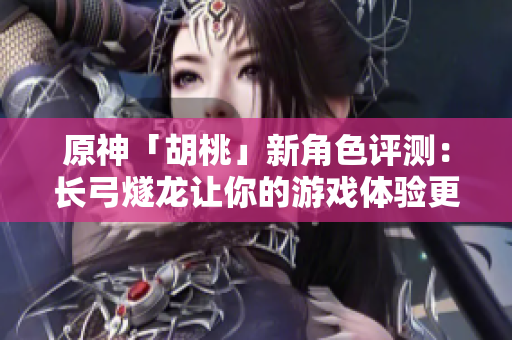 原神「胡桃」新角色评测：长弓燧龙让你的游戏体验更上一层楼