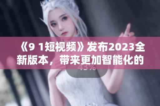 《9 1短视频》发布2023全新版本，带来更加智能化的软件体验！