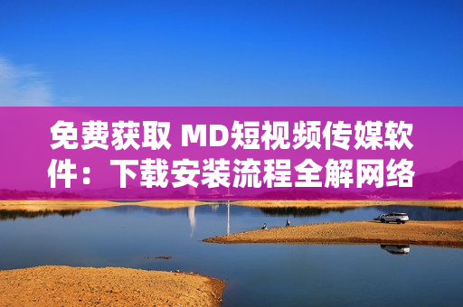 免费获取 MD短视频传媒软件：下载安装流程全解网络软件知识