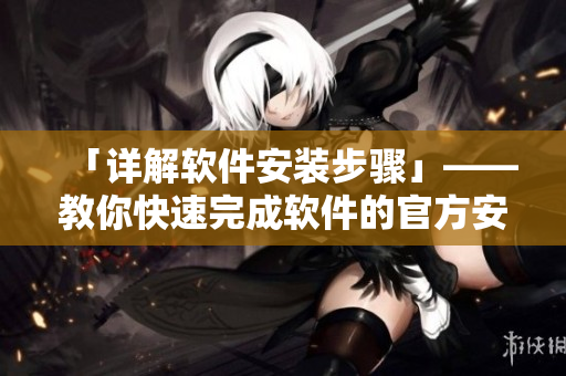 「详解软件安装步骤」——教你快速完成软件的官方安装