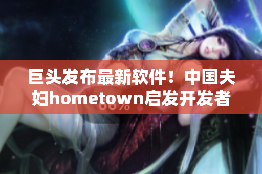 巨头发布最新软件！中国夫妇hometown启发开发者如何优化网络体验