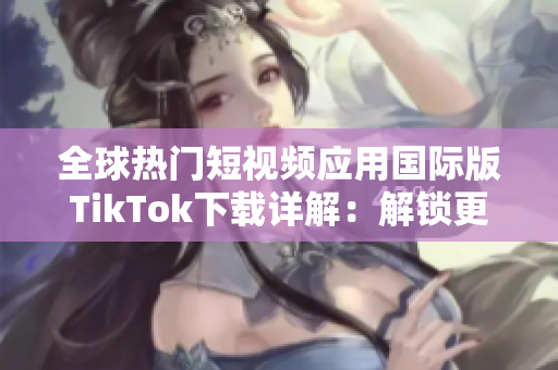 全球热门短视频应用国际版TikTok下载详解：解锁更多功能及使用技巧