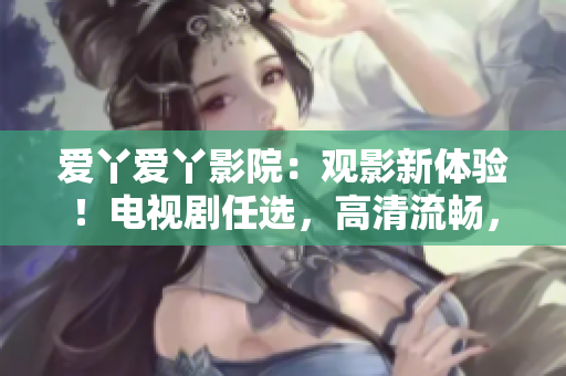 爱丫爱丫影院：观影新体验！电视剧任选，高清流畅，舒适入眼。