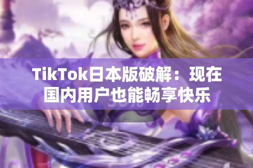 TikTok日本版破解：现在国内用户也能畅享快乐