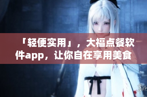「轻便实用」，大福点餐软件app，让你自在享用美食