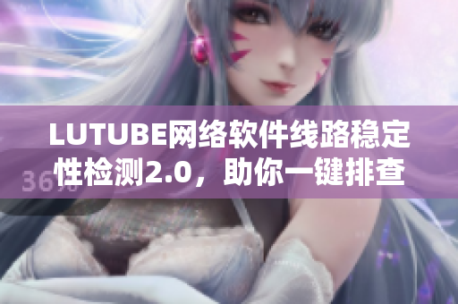 LUTUBE网络软件线路稳定性检测2.0，助你一键排查软件连接问题！