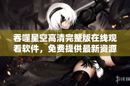 吞噬星空高清完整版在线观看软件，免费提供最新资源，流畅播放体验。