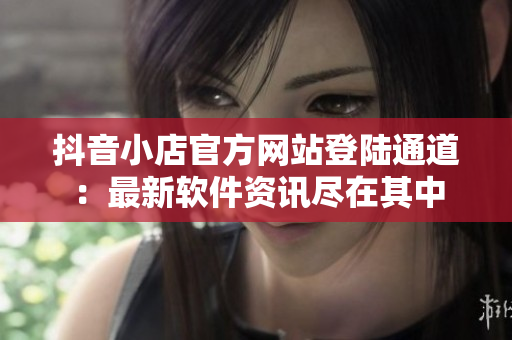 抖音小店官方网站登陆通道：最新软件资讯尽在其中
