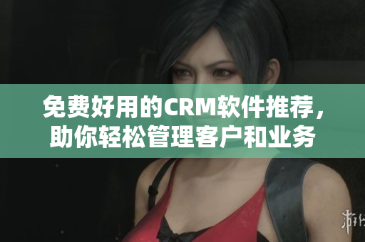 免费好用的CRM软件推荐，助你轻松管理客户和业务