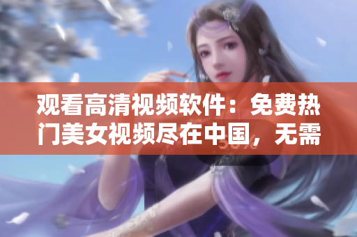 观看高清视频软件：免费热门美女视频尽在中国，无需下载立即在线播放