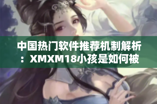 中国热门软件推荐机制解析：XMXM18小孩是如何被推荐的？
