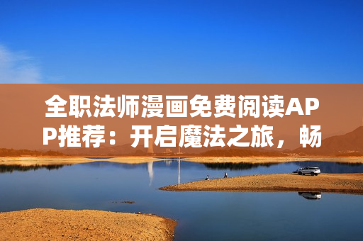 全职法师漫画免费阅读APP推荐：开启魔法之旅，畅享精彩故事
