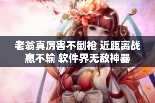 老翁真厉害不倒枪 近距离战赢不输 软件界无敌神器