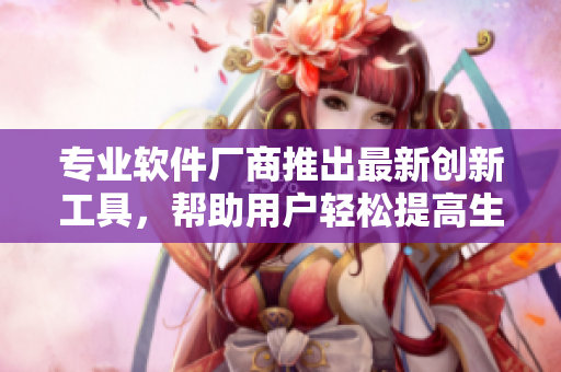 专业软件厂商推出最新创新工具，帮助用户轻松提高生产力