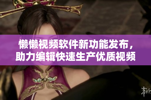 懒懒视频软件新功能发布，助力编辑快速生产优质视频