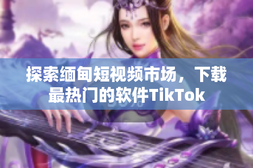 探索缅甸短视频市场，下载最热门的软件TikTok