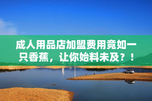 成人用品店加盟费用竟如一只香蕉，让你始料未及？！