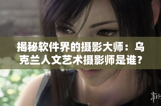 揭秘软件界的摄影大师：乌克兰人文艺术摄影师是谁？