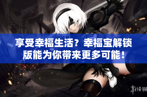 享受幸福生活？幸福宝解锁版能为你带来更多可能！