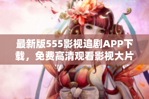 最新版555影视追剧APP下载，免费高清观看影视大片！