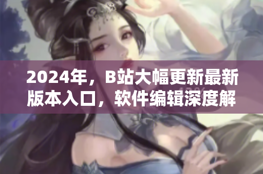 2024年，B站大幅更新最新版本入口，软件编辑深度解析优化与应用技巧！