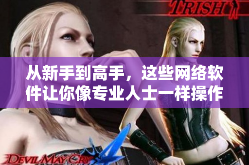 从新手到高手，这些网络软件让你像专业人士一样操作！