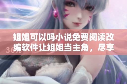 姐姐可以吗小说免费阅读改编软件让姐姐当主角，尽享无限想象空间