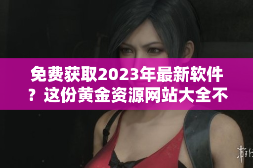 免费获取2023年最新软件？这份黄金资源网站大全不容错过！