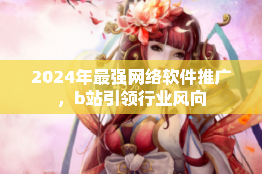 2024年最强网络软件推广，b站引领行业风向