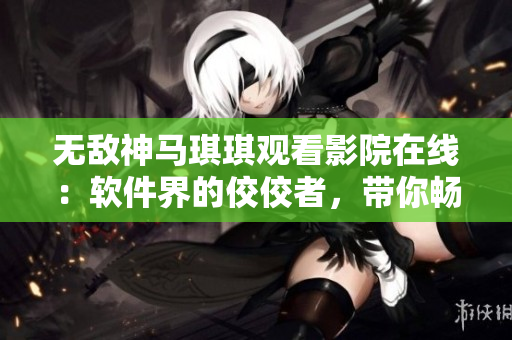 无敌神马琪琪观看影院在线：软件界的佼佼者，带你畅享网络影视海洋