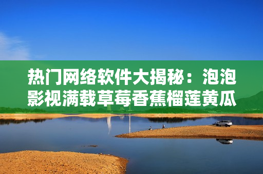 热门网络软件大揭秘：泡泡影视满载草莓香蕉榴莲黄瓜丝瓜，新视野等你探寻