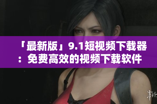 「最新版」9.1短视频下载器：免费高效的视频下载软件
