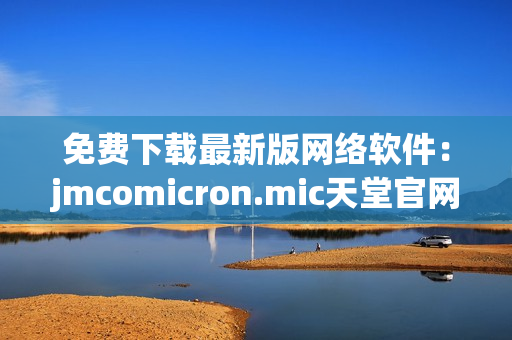 免费下载最新版网络软件：jmcomicron.mic天堂官网良心推荐