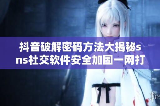 抖音破解密码方法大揭秘sns社交软件安全加固一网打尽