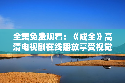 全集免费观看：《成全》高清电视剧在线播放享受视觉盛宴