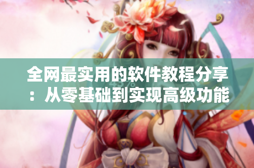 全网最实用的软件教程分享：从零基础到实现高级功能！