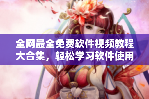 全网最全免费软件视频教程大合集，轻松学习软件使用技巧!